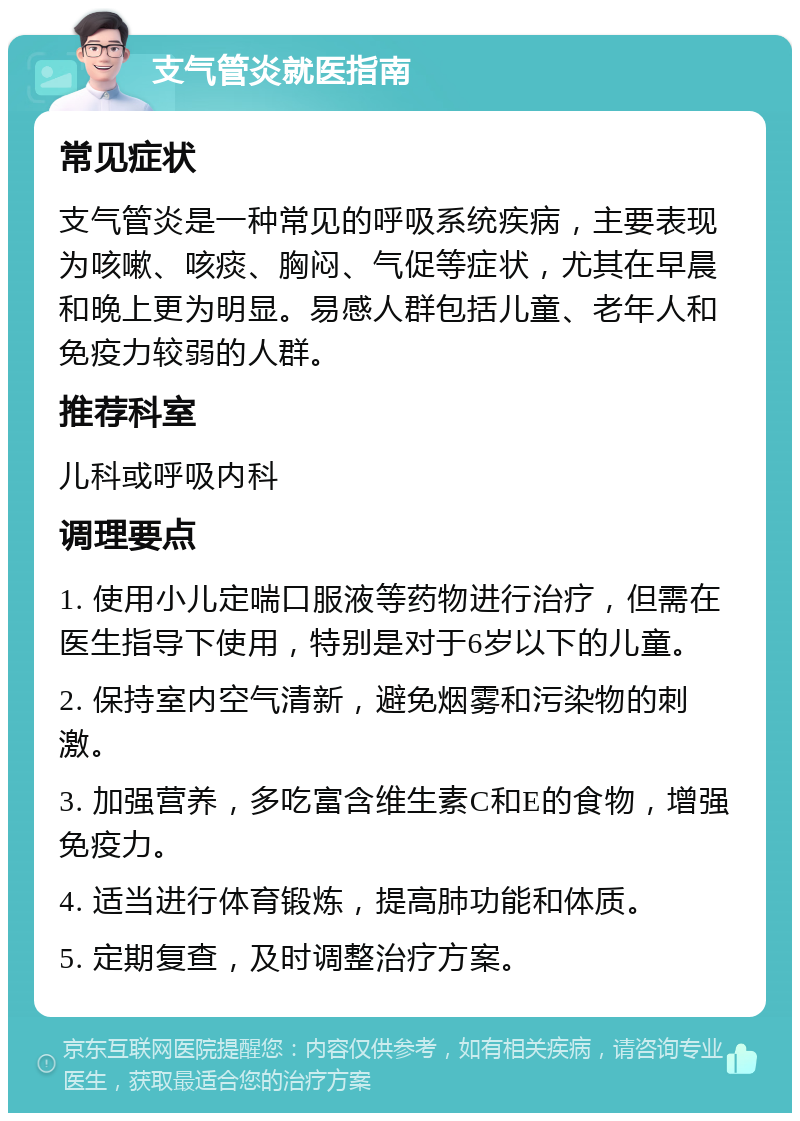 支气管炎就医指南 常见症状 支气管炎是一种常见的呼吸系统疾病，主要表现为咳嗽、咳痰、胸闷、气促等症状，尤其在早晨和晚上更为明显。易感人群包括儿童、老年人和免疫力较弱的人群。 推荐科室 儿科或呼吸内科 调理要点 1. 使用小儿定喘口服液等药物进行治疗，但需在医生指导下使用，特别是对于6岁以下的儿童。 2. 保持室内空气清新，避免烟雾和污染物的刺激。 3. 加强营养，多吃富含维生素C和E的食物，增强免疫力。 4. 适当进行体育锻炼，提高肺功能和体质。 5. 定期复查，及时调整治疗方案。