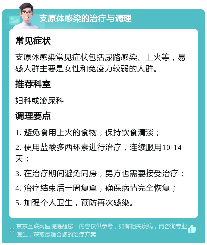 支原体感染的治疗与调理 常见症状 支原体感染常见症状包括尿路感染、上火等，易感人群主要是女性和免疫力较弱的人群。 推荐科室 妇科或泌尿科 调理要点 1. 避免食用上火的食物，保持饮食清淡； 2. 使用盐酸多西环素进行治疗，连续服用10-14天； 3. 在治疗期间避免同房，男方也需要接受治疗； 4. 治疗结束后一周复查，确保病情完全恢复； 5. 加强个人卫生，预防再次感染。