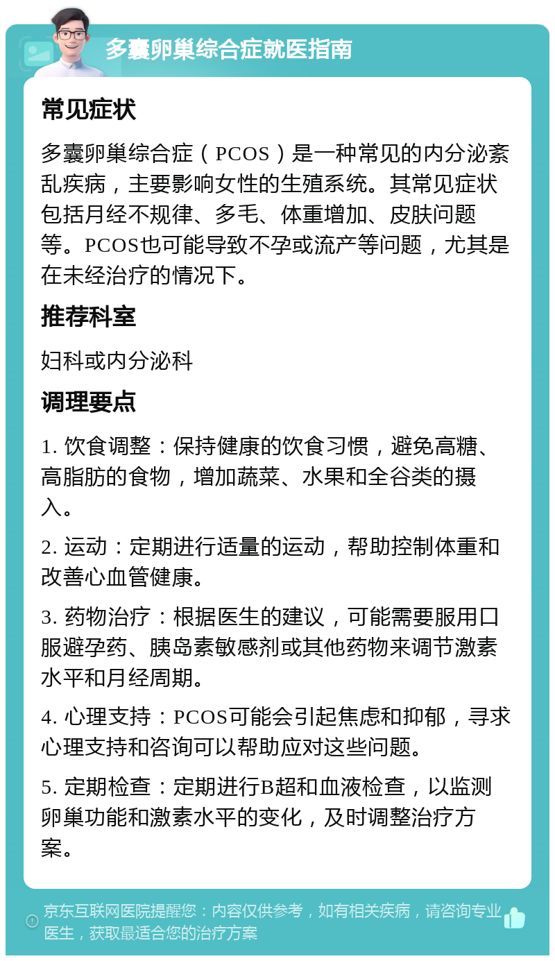 多囊卵巢综合症就医指南 常见症状 多囊卵巢综合症（PCOS）是一种常见的内分泌紊乱疾病，主要影响女性的生殖系统。其常见症状包括月经不规律、多毛、体重增加、皮肤问题等。PCOS也可能导致不孕或流产等问题，尤其是在未经治疗的情况下。 推荐科室 妇科或内分泌科 调理要点 1. 饮食调整：保持健康的饮食习惯，避免高糖、高脂肪的食物，增加蔬菜、水果和全谷类的摄入。 2. 运动：定期进行适量的运动，帮助控制体重和改善心血管健康。 3. 药物治疗：根据医生的建议，可能需要服用口服避孕药、胰岛素敏感剂或其他药物来调节激素水平和月经周期。 4. 心理支持：PCOS可能会引起焦虑和抑郁，寻求心理支持和咨询可以帮助应对这些问题。 5. 定期检查：定期进行B超和血液检查，以监测卵巢功能和激素水平的变化，及时调整治疗方案。