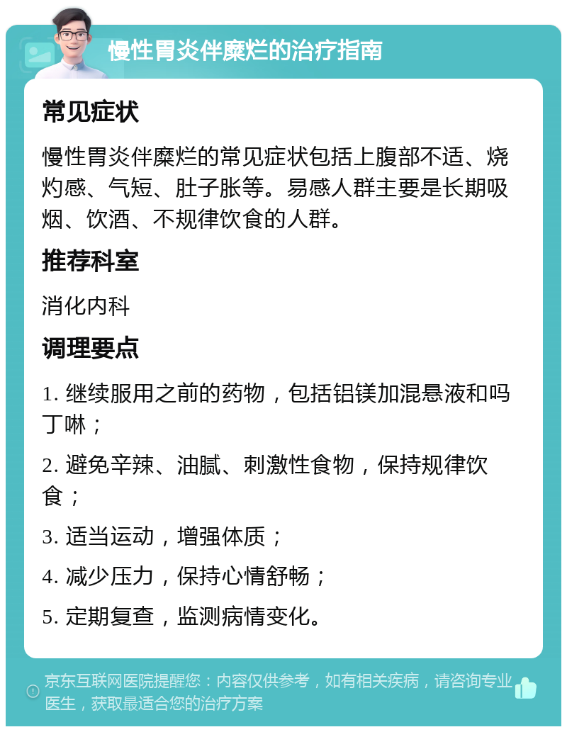 慢性胃炎伴糜烂的治疗指南 常见症状 慢性胃炎伴糜烂的常见症状包括上腹部不适、烧灼感、气短、肚子胀等。易感人群主要是长期吸烟、饮酒、不规律饮食的人群。 推荐科室 消化内科 调理要点 1. 继续服用之前的药物，包括铝镁加混悬液和吗丁啉； 2. 避免辛辣、油腻、刺激性食物，保持规律饮食； 3. 适当运动，增强体质； 4. 减少压力，保持心情舒畅； 5. 定期复查，监测病情变化。