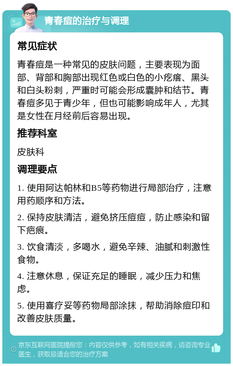 青春痘的治疗与调理 常见症状 青春痘是一种常见的皮肤问题，主要表现为面部、背部和胸部出现红色或白色的小疙瘩、黑头和白头粉刺，严重时可能会形成囊肿和结节。青春痘多见于青少年，但也可能影响成年人，尤其是女性在月经前后容易出现。 推荐科室 皮肤科 调理要点 1. 使用阿达帕林和B5等药物进行局部治疗，注意用药顺序和方法。 2. 保持皮肤清洁，避免挤压痘痘，防止感染和留下疤痕。 3. 饮食清淡，多喝水，避免辛辣、油腻和刺激性食物。 4. 注意休息，保证充足的睡眠，减少压力和焦虑。 5. 使用喜疗妥等药物局部涂抹，帮助消除痘印和改善皮肤质量。