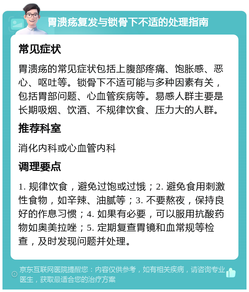 胃溃疡复发与锁骨下不适的处理指南 常见症状 胃溃疡的常见症状包括上腹部疼痛、饱胀感、恶心、呕吐等。锁骨下不适可能与多种因素有关，包括胃部问题、心血管疾病等。易感人群主要是长期吸烟、饮酒、不规律饮食、压力大的人群。 推荐科室 消化内科或心血管内科 调理要点 1. 规律饮食，避免过饱或过饿；2. 避免食用刺激性食物，如辛辣、油腻等；3. 不要熬夜，保持良好的作息习惯；4. 如果有必要，可以服用抗酸药物如奥美拉唑；5. 定期复查胃镜和血常规等检查，及时发现问题并处理。