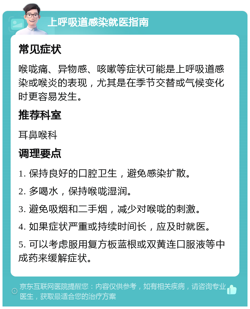 上呼吸道感染就医指南 常见症状 喉咙痛、异物感、咳嗽等症状可能是上呼吸道感染或喉炎的表现，尤其是在季节交替或气候变化时更容易发生。 推荐科室 耳鼻喉科 调理要点 1. 保持良好的口腔卫生，避免感染扩散。 2. 多喝水，保持喉咙湿润。 3. 避免吸烟和二手烟，减少对喉咙的刺激。 4. 如果症状严重或持续时间长，应及时就医。 5. 可以考虑服用复方板蓝根或双黄连口服液等中成药来缓解症状。