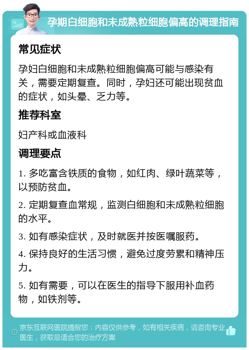 孕期白细胞和未成熟粒细胞偏高的调理指南 常见症状 孕妇白细胞和未成熟粒细胞偏高可能与感染有关，需要定期复查。同时，孕妇还可能出现贫血的症状，如头晕、乏力等。 推荐科室 妇产科或血液科 调理要点 1. 多吃富含铁质的食物，如红肉、绿叶蔬菜等，以预防贫血。 2. 定期复查血常规，监测白细胞和未成熟粒细胞的水平。 3. 如有感染症状，及时就医并按医嘱服药。 4. 保持良好的生活习惯，避免过度劳累和精神压力。 5. 如有需要，可以在医生的指导下服用补血药物，如铁剂等。