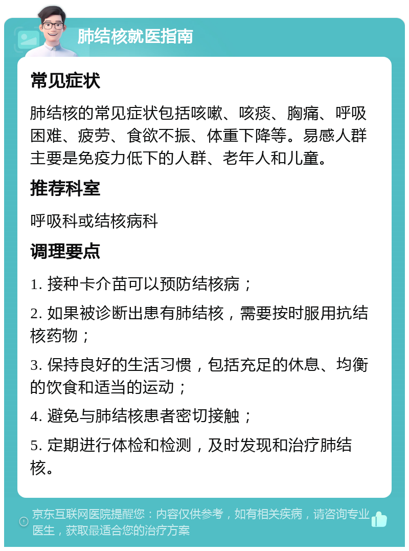 肺结核就医指南 常见症状 肺结核的常见症状包括咳嗽、咳痰、胸痛、呼吸困难、疲劳、食欲不振、体重下降等。易感人群主要是免疫力低下的人群、老年人和儿童。 推荐科室 呼吸科或结核病科 调理要点 1. 接种卡介苗可以预防结核病； 2. 如果被诊断出患有肺结核，需要按时服用抗结核药物； 3. 保持良好的生活习惯，包括充足的休息、均衡的饮食和适当的运动； 4. 避免与肺结核患者密切接触； 5. 定期进行体检和检测，及时发现和治疗肺结核。