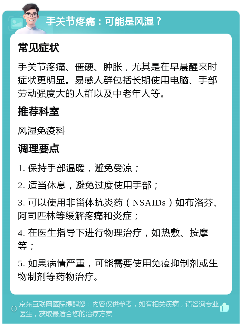 手关节疼痛：可能是风湿？ 常见症状 手关节疼痛、僵硬、肿胀，尤其是在早晨醒来时症状更明显。易感人群包括长期使用电脑、手部劳动强度大的人群以及中老年人等。 推荐科室 风湿免疫科 调理要点 1. 保持手部温暖，避免受凉； 2. 适当休息，避免过度使用手部； 3. 可以使用非甾体抗炎药（NSAIDs）如布洛芬、阿司匹林等缓解疼痛和炎症； 4. 在医生指导下进行物理治疗，如热敷、按摩等； 5. 如果病情严重，可能需要使用免疫抑制剂或生物制剂等药物治疗。