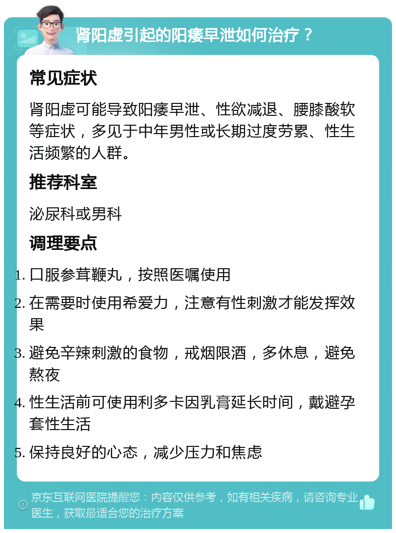 肾阳虚引起的阳痿早泄如何治疗？ 常见症状 肾阳虚可能导致阳痿早泄、性欲减退、腰膝酸软等症状，多见于中年男性或长期过度劳累、性生活频繁的人群。 推荐科室 泌尿科或男科 调理要点 口服参茸鞭丸，按照医嘱使用 在需要时使用希爱力，注意有性刺激才能发挥效果 避免辛辣刺激的食物，戒烟限酒，多休息，避免熬夜 性生活前可使用利多卡因乳膏延长时间，戴避孕套性生活 保持良好的心态，减少压力和焦虑