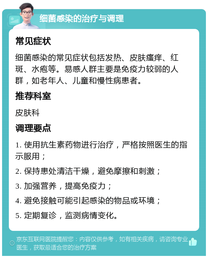 细菌感染的治疗与调理 常见症状 细菌感染的常见症状包括发热、皮肤瘙痒、红斑、水疱等。易感人群主要是免疫力较弱的人群，如老年人、儿童和慢性病患者。 推荐科室 皮肤科 调理要点 1. 使用抗生素药物进行治疗，严格按照医生的指示服用； 2. 保持患处清洁干燥，避免摩擦和刺激； 3. 加强营养，提高免疫力； 4. 避免接触可能引起感染的物品或环境； 5. 定期复诊，监测病情变化。