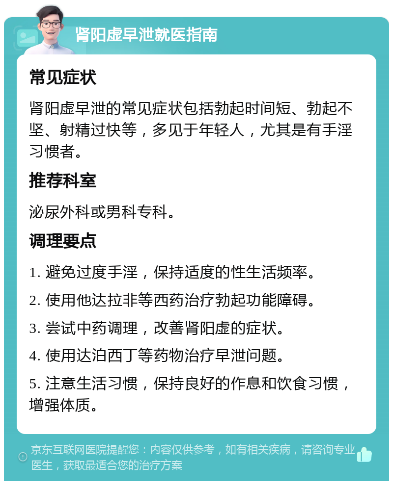 肾阳虚早泄就医指南 常见症状 肾阳虚早泄的常见症状包括勃起时间短、勃起不坚、射精过快等，多见于年轻人，尤其是有手淫习惯者。 推荐科室 泌尿外科或男科专科。 调理要点 1. 避免过度手淫，保持适度的性生活频率。 2. 使用他达拉非等西药治疗勃起功能障碍。 3. 尝试中药调理，改善肾阳虚的症状。 4. 使用达泊西丁等药物治疗早泄问题。 5. 注意生活习惯，保持良好的作息和饮食习惯，增强体质。