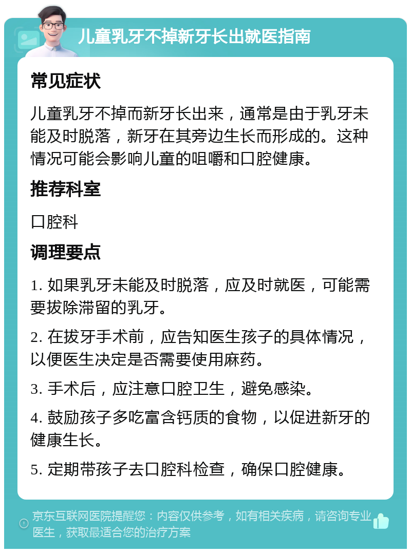 儿童乳牙不掉新牙长出就医指南 常见症状 儿童乳牙不掉而新牙长出来，通常是由于乳牙未能及时脱落，新牙在其旁边生长而形成的。这种情况可能会影响儿童的咀嚼和口腔健康。 推荐科室 口腔科 调理要点 1. 如果乳牙未能及时脱落，应及时就医，可能需要拔除滞留的乳牙。 2. 在拔牙手术前，应告知医生孩子的具体情况，以便医生决定是否需要使用麻药。 3. 手术后，应注意口腔卫生，避免感染。 4. 鼓励孩子多吃富含钙质的食物，以促进新牙的健康生长。 5. 定期带孩子去口腔科检查，确保口腔健康。