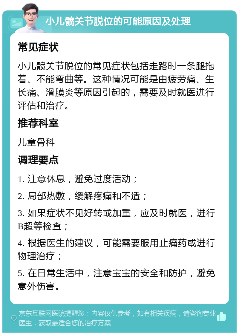 小儿髋关节脱位的可能原因及处理 常见症状 小儿髋关节脱位的常见症状包括走路时一条腿拖着、不能弯曲等。这种情况可能是由疲劳痛、生长痛、滑膜炎等原因引起的，需要及时就医进行评估和治疗。 推荐科室 儿童骨科 调理要点 1. 注意休息，避免过度活动； 2. 局部热敷，缓解疼痛和不适； 3. 如果症状不见好转或加重，应及时就医，进行B超等检查； 4. 根据医生的建议，可能需要服用止痛药或进行物理治疗； 5. 在日常生活中，注意宝宝的安全和防护，避免意外伤害。