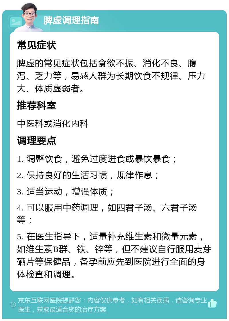 脾虚调理指南 常见症状 脾虚的常见症状包括食欲不振、消化不良、腹泻、乏力等，易感人群为长期饮食不规律、压力大、体质虚弱者。 推荐科室 中医科或消化内科 调理要点 1. 调整饮食，避免过度进食或暴饮暴食； 2. 保持良好的生活习惯，规律作息； 3. 适当运动，增强体质； 4. 可以服用中药调理，如四君子汤、六君子汤等； 5. 在医生指导下，适量补充维生素和微量元素，如维生素B群、铁、锌等，但不建议自行服用麦芽硒片等保健品，备孕前应先到医院进行全面的身体检查和调理。