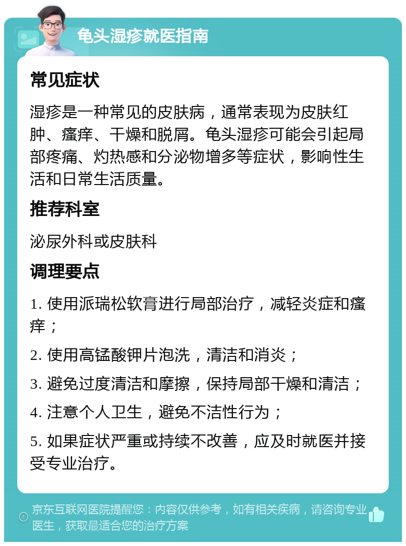 龟头湿疹就医指南 常见症状 湿疹是一种常见的皮肤病，通常表现为皮肤红肿、瘙痒、干燥和脱屑。龟头湿疹可能会引起局部疼痛、灼热感和分泌物增多等症状，影响性生活和日常生活质量。 推荐科室 泌尿外科或皮肤科 调理要点 1. 使用派瑞松软膏进行局部治疗，减轻炎症和瘙痒； 2. 使用高锰酸钾片泡洗，清洁和消炎； 3. 避免过度清洁和摩擦，保持局部干燥和清洁； 4. 注意个人卫生，避免不洁性行为； 5. 如果症状严重或持续不改善，应及时就医并接受专业治疗。