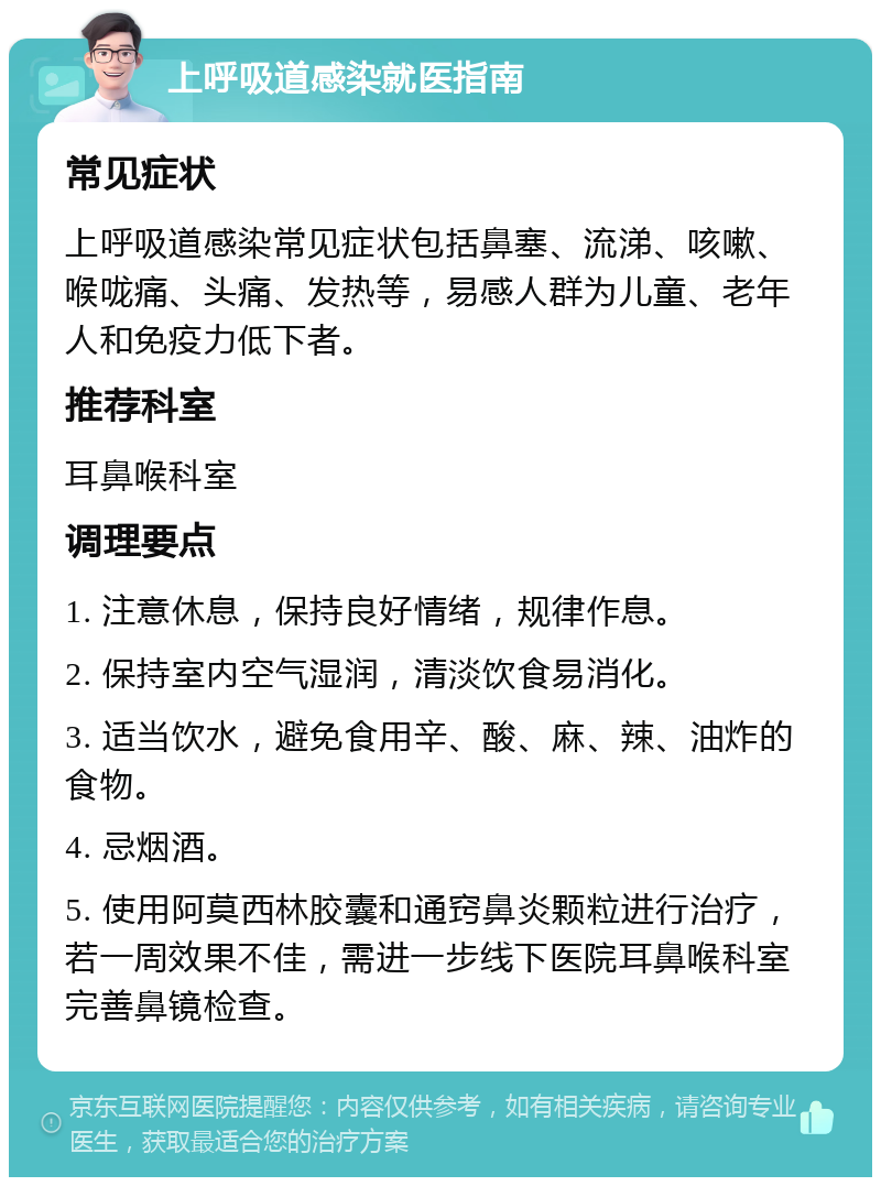 上呼吸道感染就医指南 常见症状 上呼吸道感染常见症状包括鼻塞、流涕、咳嗽、喉咙痛、头痛、发热等，易感人群为儿童、老年人和免疫力低下者。 推荐科室 耳鼻喉科室 调理要点 1. 注意休息，保持良好情绪，规律作息。 2. 保持室内空气湿润，清淡饮食易消化。 3. 适当饮水，避免食用辛、酸、麻、辣、油炸的食物。 4. 忌烟酒。 5. 使用阿莫西林胶囊和通窍鼻炎颗粒进行治疗，若一周效果不佳，需进一步线下医院耳鼻喉科室完善鼻镜检查。