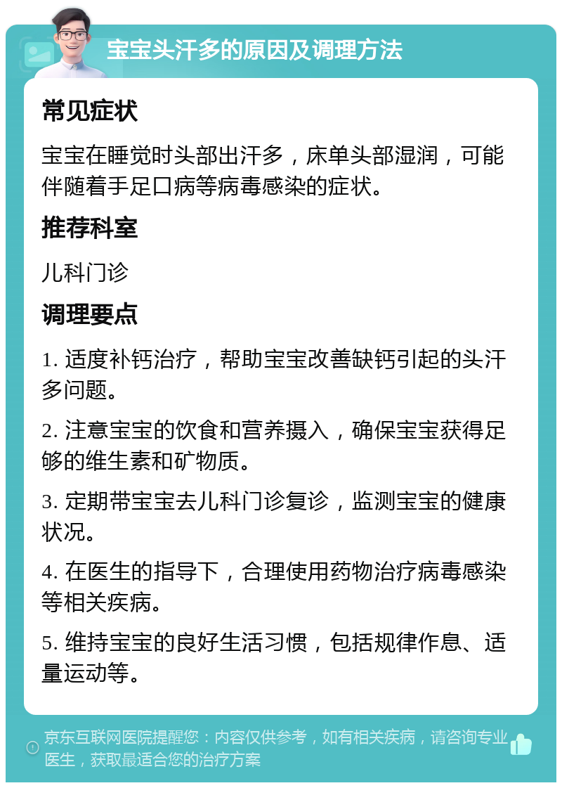 宝宝头汗多的原因及调理方法 常见症状 宝宝在睡觉时头部出汗多，床单头部湿润，可能伴随着手足口病等病毒感染的症状。 推荐科室 儿科门诊 调理要点 1. 适度补钙治疗，帮助宝宝改善缺钙引起的头汗多问题。 2. 注意宝宝的饮食和营养摄入，确保宝宝获得足够的维生素和矿物质。 3. 定期带宝宝去儿科门诊复诊，监测宝宝的健康状况。 4. 在医生的指导下，合理使用药物治疗病毒感染等相关疾病。 5. 维持宝宝的良好生活习惯，包括规律作息、适量运动等。