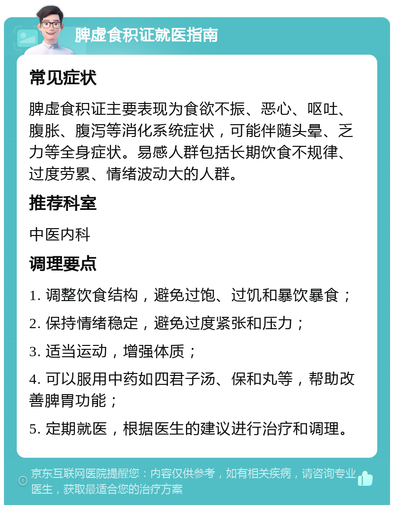 脾虚食积证就医指南 常见症状 脾虚食积证主要表现为食欲不振、恶心、呕吐、腹胀、腹泻等消化系统症状，可能伴随头晕、乏力等全身症状。易感人群包括长期饮食不规律、过度劳累、情绪波动大的人群。 推荐科室 中医内科 调理要点 1. 调整饮食结构，避免过饱、过饥和暴饮暴食； 2. 保持情绪稳定，避免过度紧张和压力； 3. 适当运动，增强体质； 4. 可以服用中药如四君子汤、保和丸等，帮助改善脾胃功能； 5. 定期就医，根据医生的建议进行治疗和调理。