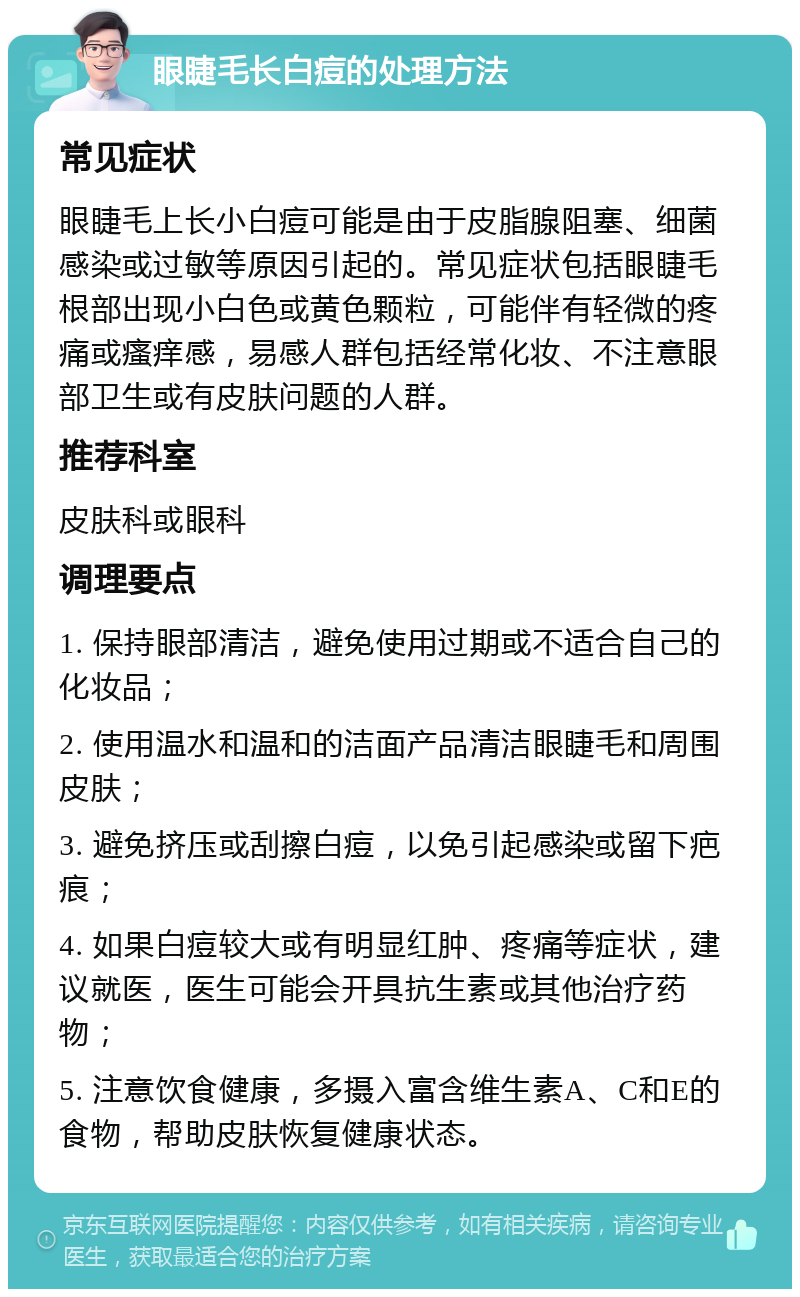 眼睫毛长白痘的处理方法 常见症状 眼睫毛上长小白痘可能是由于皮脂腺阻塞、细菌感染或过敏等原因引起的。常见症状包括眼睫毛根部出现小白色或黄色颗粒，可能伴有轻微的疼痛或瘙痒感，易感人群包括经常化妆、不注意眼部卫生或有皮肤问题的人群。 推荐科室 皮肤科或眼科 调理要点 1. 保持眼部清洁，避免使用过期或不适合自己的化妆品； 2. 使用温水和温和的洁面产品清洁眼睫毛和周围皮肤； 3. 避免挤压或刮擦白痘，以免引起感染或留下疤痕； 4. 如果白痘较大或有明显红肿、疼痛等症状，建议就医，医生可能会开具抗生素或其他治疗药物； 5. 注意饮食健康，多摄入富含维生素A、C和E的食物，帮助皮肤恢复健康状态。