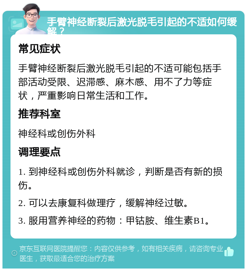 手臂神经断裂后激光脱毛引起的不适如何缓解？ 常见症状 手臂神经断裂后激光脱毛引起的不适可能包括手部活动受限、迟滞感、麻木感、用不了力等症状，严重影响日常生活和工作。 推荐科室 神经科或创伤外科 调理要点 1. 到神经科或创伤外科就诊，判断是否有新的损伤。 2. 可以去康复科做理疗，缓解神经过敏。 3. 服用营养神经的药物：甲钴胺、维生素B1。