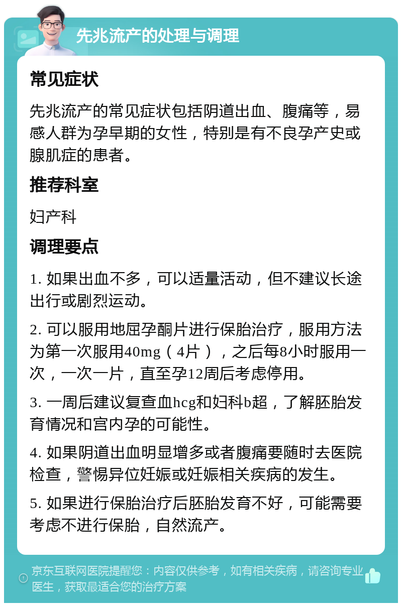 先兆流产的处理与调理 常见症状 先兆流产的常见症状包括阴道出血、腹痛等，易感人群为孕早期的女性，特别是有不良孕产史或腺肌症的患者。 推荐科室 妇产科 调理要点 1. 如果出血不多，可以适量活动，但不建议长途出行或剧烈运动。 2. 可以服用地屈孕酮片进行保胎治疗，服用方法为第一次服用40mg（4片），之后每8小时服用一次，一次一片，直至孕12周后考虑停用。 3. 一周后建议复查血hcg和妇科b超，了解胚胎发育情况和宫内孕的可能性。 4. 如果阴道出血明显增多或者腹痛要随时去医院检查，警惕异位妊娠或妊娠相关疾病的发生。 5. 如果进行保胎治疗后胚胎发育不好，可能需要考虑不进行保胎，自然流产。