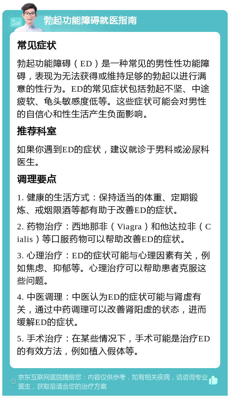 勃起功能障碍就医指南 常见症状 勃起功能障碍（ED）是一种常见的男性性功能障碍，表现为无法获得或维持足够的勃起以进行满意的性行为。ED的常见症状包括勃起不坚、中途疲软、龟头敏感度低等。这些症状可能会对男性的自信心和性生活产生负面影响。 推荐科室 如果你遇到ED的症状，建议就诊于男科或泌尿科医生。 调理要点 1. 健康的生活方式：保持适当的体重、定期锻炼、戒烟限酒等都有助于改善ED的症状。 2. 药物治疗：西地那非（Viagra）和他达拉非（Cialis）等口服药物可以帮助改善ED的症状。 3. 心理治疗：ED的症状可能与心理因素有关，例如焦虑、抑郁等。心理治疗可以帮助患者克服这些问题。 4. 中医调理：中医认为ED的症状可能与肾虚有关，通过中药调理可以改善肾阳虚的状态，进而缓解ED的症状。 5. 手术治疗：在某些情况下，手术可能是治疗ED的有效方法，例如植入假体等。