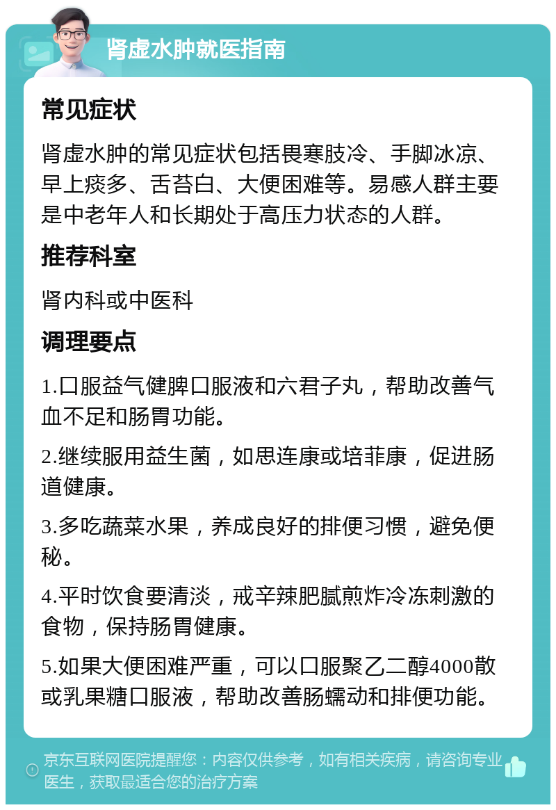 肾虚水肿就医指南 常见症状 肾虚水肿的常见症状包括畏寒肢冷、手脚冰凉、早上痰多、舌苔白、大便困难等。易感人群主要是中老年人和长期处于高压力状态的人群。 推荐科室 肾内科或中医科 调理要点 1.口服益气健脾口服液和六君子丸，帮助改善气血不足和肠胃功能。 2.继续服用益生菌，如思连康或培菲康，促进肠道健康。 3.多吃蔬菜水果，养成良好的排便习惯，避免便秘。 4.平时饮食要清淡，戒辛辣肥腻煎炸冷冻刺激的食物，保持肠胃健康。 5.如果大便困难严重，可以口服聚乙二醇4000散或乳果糖口服液，帮助改善肠蠕动和排便功能。