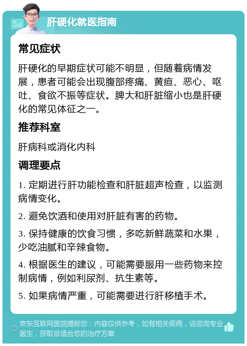 肝硬化就医指南 常见症状 肝硬化的早期症状可能不明显，但随着病情发展，患者可能会出现腹部疼痛、黄疸、恶心、呕吐、食欲不振等症状。脾大和肝脏缩小也是肝硬化的常见体征之一。 推荐科室 肝病科或消化内科 调理要点 1. 定期进行肝功能检查和肝脏超声检查，以监测病情变化。 2. 避免饮酒和使用对肝脏有害的药物。 3. 保持健康的饮食习惯，多吃新鲜蔬菜和水果，少吃油腻和辛辣食物。 4. 根据医生的建议，可能需要服用一些药物来控制病情，例如利尿剂、抗生素等。 5. 如果病情严重，可能需要进行肝移植手术。