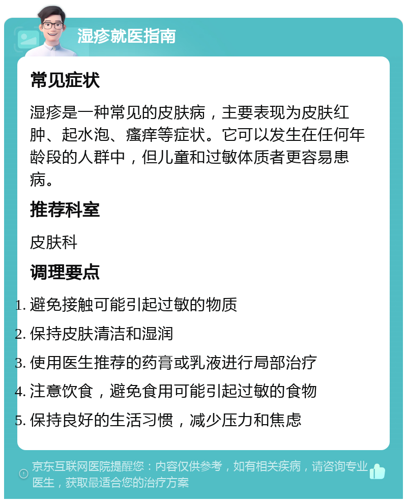 湿疹就医指南 常见症状 湿疹是一种常见的皮肤病，主要表现为皮肤红肿、起水泡、瘙痒等症状。它可以发生在任何年龄段的人群中，但儿童和过敏体质者更容易患病。 推荐科室 皮肤科 调理要点 避免接触可能引起过敏的物质 保持皮肤清洁和湿润 使用医生推荐的药膏或乳液进行局部治疗 注意饮食，避免食用可能引起过敏的食物 保持良好的生活习惯，减少压力和焦虑