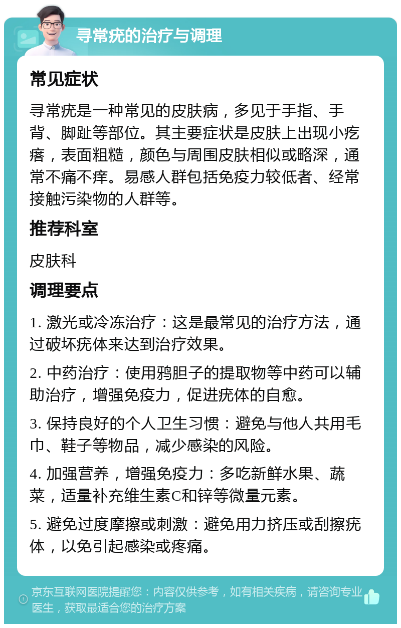 寻常疣的治疗与调理 常见症状 寻常疣是一种常见的皮肤病，多见于手指、手背、脚趾等部位。其主要症状是皮肤上出现小疙瘩，表面粗糙，颜色与周围皮肤相似或略深，通常不痛不痒。易感人群包括免疫力较低者、经常接触污染物的人群等。 推荐科室 皮肤科 调理要点 1. 激光或冷冻治疗：这是最常见的治疗方法，通过破坏疣体来达到治疗效果。 2. 中药治疗：使用鸦胆子的提取物等中药可以辅助治疗，增强免疫力，促进疣体的自愈。 3. 保持良好的个人卫生习惯：避免与他人共用毛巾、鞋子等物品，减少感染的风险。 4. 加强营养，增强免疫力：多吃新鲜水果、蔬菜，适量补充维生素C和锌等微量元素。 5. 避免过度摩擦或刺激：避免用力挤压或刮擦疣体，以免引起感染或疼痛。