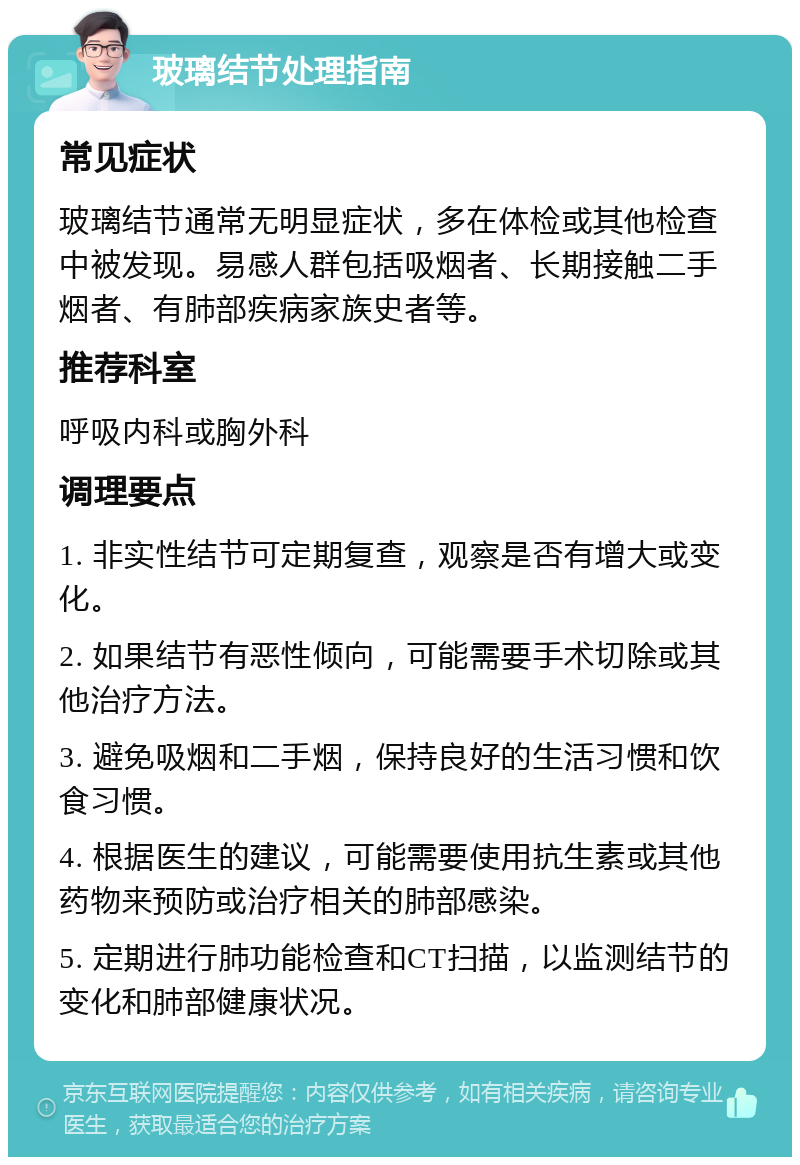 玻璃结节处理指南 常见症状 玻璃结节通常无明显症状，多在体检或其他检查中被发现。易感人群包括吸烟者、长期接触二手烟者、有肺部疾病家族史者等。 推荐科室 呼吸内科或胸外科 调理要点 1. 非实性结节可定期复查，观察是否有增大或变化。 2. 如果结节有恶性倾向，可能需要手术切除或其他治疗方法。 3. 避免吸烟和二手烟，保持良好的生活习惯和饮食习惯。 4. 根据医生的建议，可能需要使用抗生素或其他药物来预防或治疗相关的肺部感染。 5. 定期进行肺功能检查和CT扫描，以监测结节的变化和肺部健康状况。