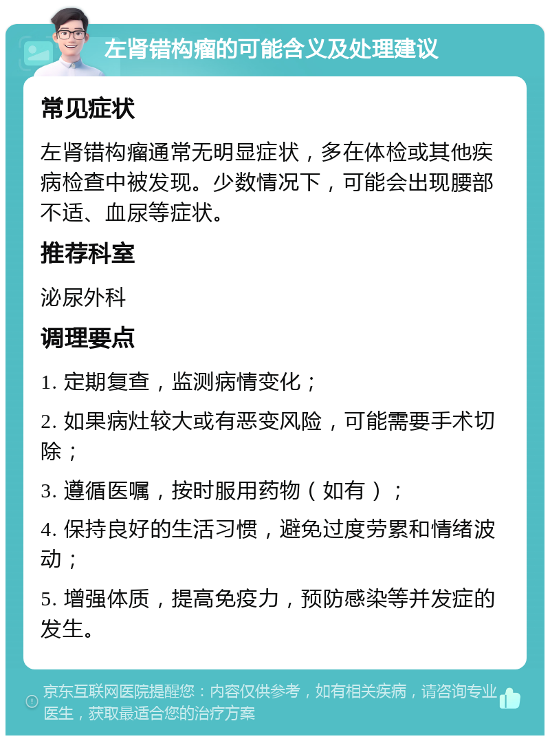 左肾错构瘤的可能含义及处理建议 常见症状 左肾错构瘤通常无明显症状，多在体检或其他疾病检查中被发现。少数情况下，可能会出现腰部不适、血尿等症状。 推荐科室 泌尿外科 调理要点 1. 定期复查，监测病情变化； 2. 如果病灶较大或有恶变风险，可能需要手术切除； 3. 遵循医嘱，按时服用药物（如有）； 4. 保持良好的生活习惯，避免过度劳累和情绪波动； 5. 增强体质，提高免疫力，预防感染等并发症的发生。