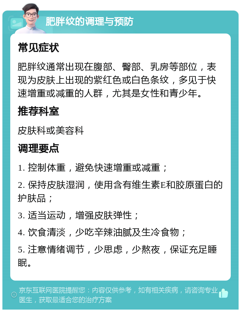 肥胖纹的调理与预防 常见症状 肥胖纹通常出现在腹部、臀部、乳房等部位，表现为皮肤上出现的紫红色或白色条纹，多见于快速增重或减重的人群，尤其是女性和青少年。 推荐科室 皮肤科或美容科 调理要点 1. 控制体重，避免快速增重或减重； 2. 保持皮肤湿润，使用含有维生素E和胶原蛋白的护肤品； 3. 适当运动，增强皮肤弹性； 4. 饮食清淡，少吃辛辣油腻及生冷食物； 5. 注意情绪调节，少思虑，少熬夜，保证充足睡眠。