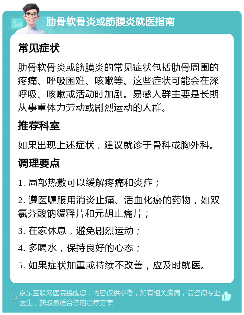 肋骨软骨炎或筋膜炎就医指南 常见症状 肋骨软骨炎或筋膜炎的常见症状包括肋骨周围的疼痛、呼吸困难、咳嗽等。这些症状可能会在深呼吸、咳嗽或活动时加剧。易感人群主要是长期从事重体力劳动或剧烈运动的人群。 推荐科室 如果出现上述症状，建议就诊于骨科或胸外科。 调理要点 1. 局部热敷可以缓解疼痛和炎症； 2. 遵医嘱服用消炎止痛、活血化瘀的药物，如双氯芬酸钠缓释片和元胡止痛片； 3. 在家休息，避免剧烈运动； 4. 多喝水，保持良好的心态； 5. 如果症状加重或持续不改善，应及时就医。