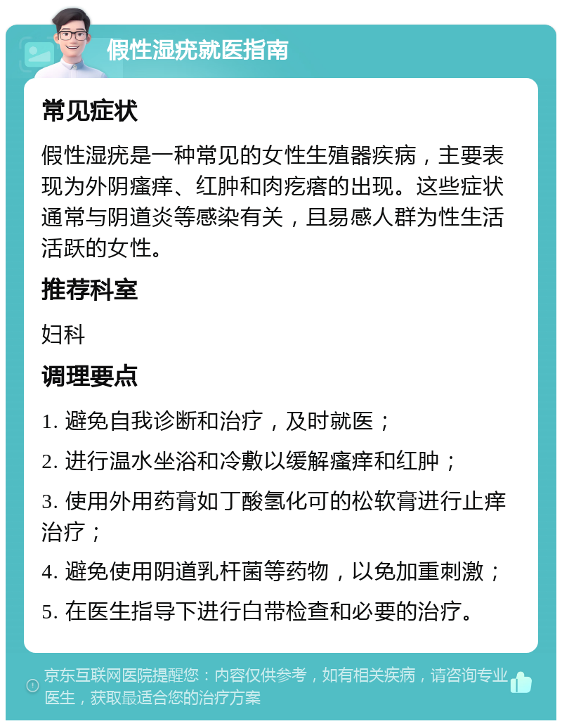 假性湿疣就医指南 常见症状 假性湿疣是一种常见的女性生殖器疾病，主要表现为外阴瘙痒、红肿和肉疙瘩的出现。这些症状通常与阴道炎等感染有关，且易感人群为性生活活跃的女性。 推荐科室 妇科 调理要点 1. 避免自我诊断和治疗，及时就医； 2. 进行温水坐浴和冷敷以缓解瘙痒和红肿； 3. 使用外用药膏如丁酸氢化可的松软膏进行止痒治疗； 4. 避免使用阴道乳杆菌等药物，以免加重刺激； 5. 在医生指导下进行白带检查和必要的治疗。