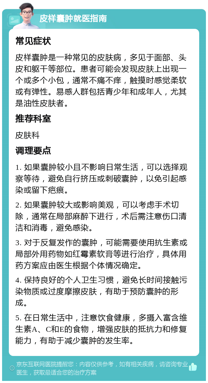 皮样囊肿就医指南 常见症状 皮样囊肿是一种常见的皮肤病，多见于面部、头皮和躯干等部位。患者可能会发现皮肤上出现一个或多个小包，通常不痛不痒，触摸时感觉柔软或有弹性。易感人群包括青少年和成年人，尤其是油性皮肤者。 推荐科室 皮肤科 调理要点 1. 如果囊肿较小且不影响日常生活，可以选择观察等待，避免自行挤压或刺破囊肿，以免引起感染或留下疤痕。 2. 如果囊肿较大或影响美观，可以考虑手术切除，通常在局部麻醉下进行，术后需注意伤口清洁和消毒，避免感染。 3. 对于反复发作的囊肿，可能需要使用抗生素或局部外用药物如红霉素软膏等进行治疗，具体用药方案应由医生根据个体情况确定。 4. 保持良好的个人卫生习惯，避免长时间接触污染物质或过度摩擦皮肤，有助于预防囊肿的形成。 5. 在日常生活中，注意饮食健康，多摄入富含维生素A、C和E的食物，增强皮肤的抵抗力和修复能力，有助于减少囊肿的发生率。