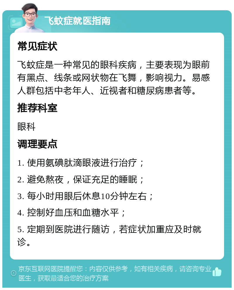 飞蚊症就医指南 常见症状 飞蚊症是一种常见的眼科疾病，主要表现为眼前有黑点、线条或网状物在飞舞，影响视力。易感人群包括中老年人、近视者和糖尿病患者等。 推荐科室 眼科 调理要点 1. 使用氨碘肽滴眼液进行治疗； 2. 避免熬夜，保证充足的睡眠； 3. 每小时用眼后休息10分钟左右； 4. 控制好血压和血糖水平； 5. 定期到医院进行随访，若症状加重应及时就诊。