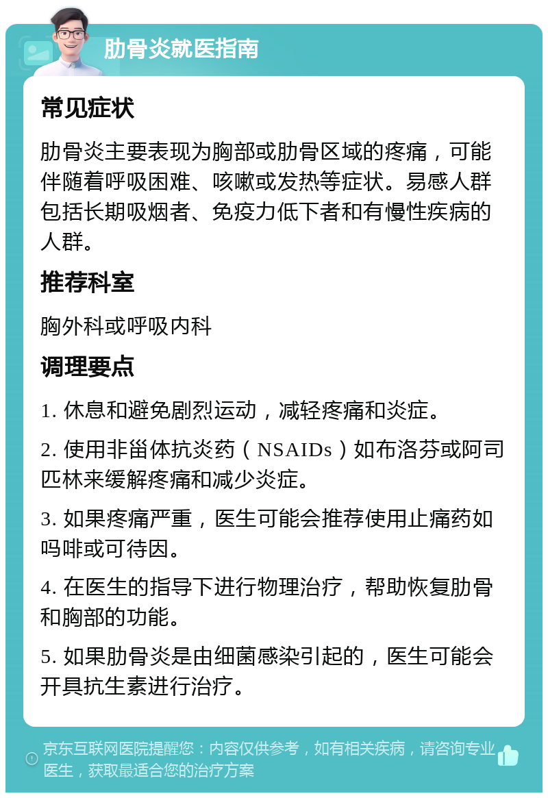 肋骨炎就医指南 常见症状 肋骨炎主要表现为胸部或肋骨区域的疼痛，可能伴随着呼吸困难、咳嗽或发热等症状。易感人群包括长期吸烟者、免疫力低下者和有慢性疾病的人群。 推荐科室 胸外科或呼吸内科 调理要点 1. 休息和避免剧烈运动，减轻疼痛和炎症。 2. 使用非甾体抗炎药（NSAIDs）如布洛芬或阿司匹林来缓解疼痛和减少炎症。 3. 如果疼痛严重，医生可能会推荐使用止痛药如吗啡或可待因。 4. 在医生的指导下进行物理治疗，帮助恢复肋骨和胸部的功能。 5. 如果肋骨炎是由细菌感染引起的，医生可能会开具抗生素进行治疗。