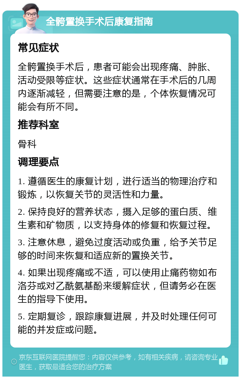 全骻置换手术后康复指南 常见症状 全骻置换手术后，患者可能会出现疼痛、肿胀、活动受限等症状。这些症状通常在手术后的几周内逐渐减轻，但需要注意的是，个体恢复情况可能会有所不同。 推荐科室 骨科 调理要点 1. 遵循医生的康复计划，进行适当的物理治疗和锻炼，以恢复关节的灵活性和力量。 2. 保持良好的营养状态，摄入足够的蛋白质、维生素和矿物质，以支持身体的修复和恢复过程。 3. 注意休息，避免过度活动或负重，给予关节足够的时间来恢复和适应新的置换关节。 4. 如果出现疼痛或不适，可以使用止痛药物如布洛芬或对乙酰氨基酚来缓解症状，但请务必在医生的指导下使用。 5. 定期复诊，跟踪康复进展，并及时处理任何可能的并发症或问题。