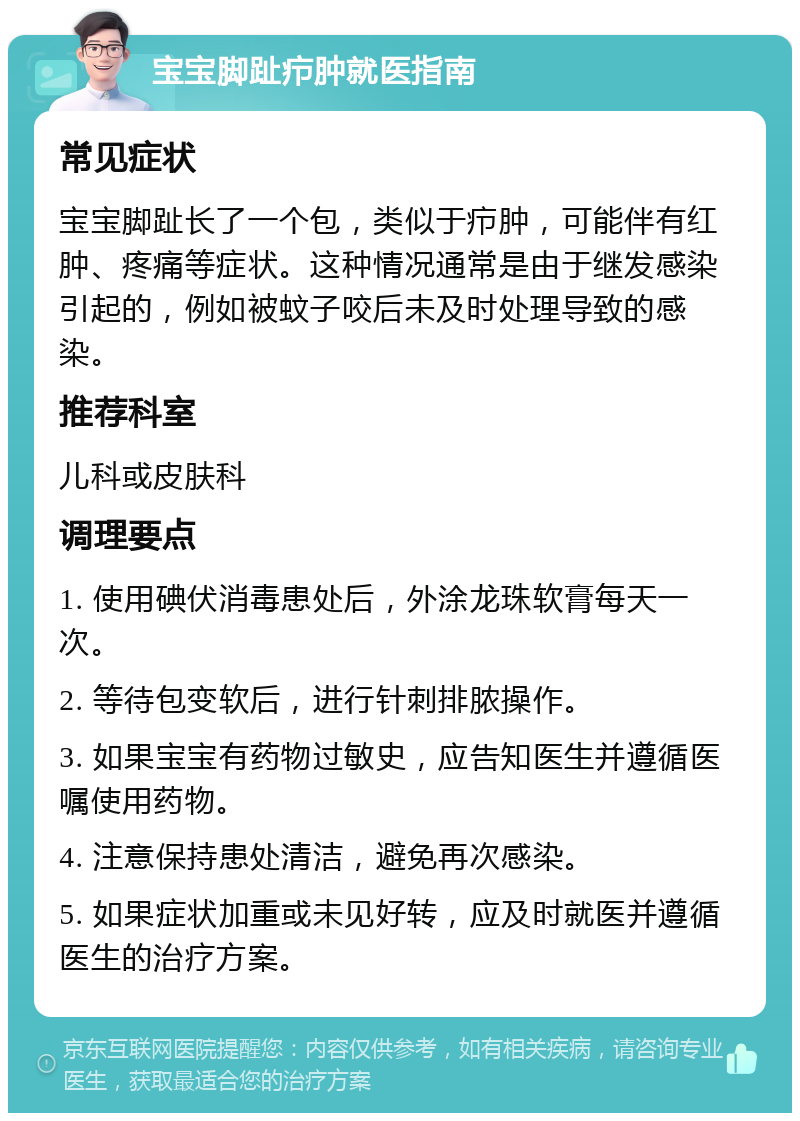 宝宝脚趾疖肿就医指南 常见症状 宝宝脚趾长了一个包，类似于疖肿，可能伴有红肿、疼痛等症状。这种情况通常是由于继发感染引起的，例如被蚊子咬后未及时处理导致的感染。 推荐科室 儿科或皮肤科 调理要点 1. 使用碘伏消毒患处后，外涂龙珠软膏每天一次。 2. 等待包变软后，进行针刺排脓操作。 3. 如果宝宝有药物过敏史，应告知医生并遵循医嘱使用药物。 4. 注意保持患处清洁，避免再次感染。 5. 如果症状加重或未见好转，应及时就医并遵循医生的治疗方案。