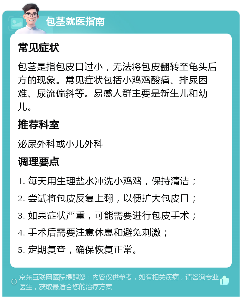 包茎就医指南 常见症状 包茎是指包皮口过小，无法将包皮翻转至龟头后方的现象。常见症状包括小鸡鸡酸痛、排尿困难、尿流偏斜等。易感人群主要是新生儿和幼儿。 推荐科室 泌尿外科或小儿外科 调理要点 1. 每天用生理盐水冲洗小鸡鸡，保持清洁； 2. 尝试将包皮反复上翻，以便扩大包皮口； 3. 如果症状严重，可能需要进行包皮手术； 4. 手术后需要注意休息和避免刺激； 5. 定期复查，确保恢复正常。