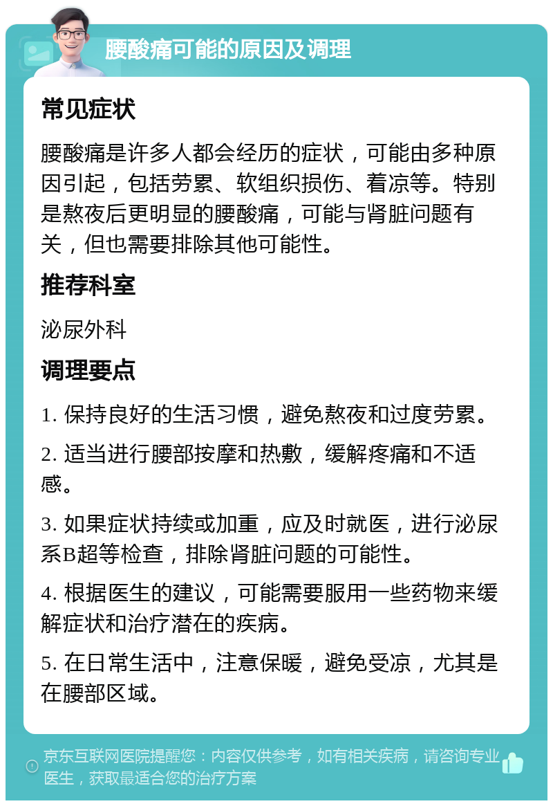 腰酸痛可能的原因及调理 常见症状 腰酸痛是许多人都会经历的症状，可能由多种原因引起，包括劳累、软组织损伤、着凉等。特别是熬夜后更明显的腰酸痛，可能与肾脏问题有关，但也需要排除其他可能性。 推荐科室 泌尿外科 调理要点 1. 保持良好的生活习惯，避免熬夜和过度劳累。 2. 适当进行腰部按摩和热敷，缓解疼痛和不适感。 3. 如果症状持续或加重，应及时就医，进行泌尿系B超等检查，排除肾脏问题的可能性。 4. 根据医生的建议，可能需要服用一些药物来缓解症状和治疗潜在的疾病。 5. 在日常生活中，注意保暖，避免受凉，尤其是在腰部区域。