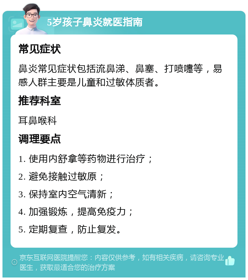 5岁孩子鼻炎就医指南 常见症状 鼻炎常见症状包括流鼻涕、鼻塞、打喷嚏等，易感人群主要是儿童和过敏体质者。 推荐科室 耳鼻喉科 调理要点 1. 使用内舒拿等药物进行治疗； 2. 避免接触过敏原； 3. 保持室内空气清新； 4. 加强锻炼，提高免疫力； 5. 定期复查，防止复发。