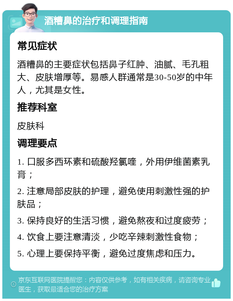 酒糟鼻的治疗和调理指南 常见症状 酒糟鼻的主要症状包括鼻子红肿、油腻、毛孔粗大、皮肤增厚等。易感人群通常是30-50岁的中年人，尤其是女性。 推荐科室 皮肤科 调理要点 1. 口服多西环素和硫酸羟氯喹，外用伊维菌素乳膏； 2. 注意局部皮肤的护理，避免使用刺激性强的护肤品； 3. 保持良好的生活习惯，避免熬夜和过度疲劳； 4. 饮食上要注意清淡，少吃辛辣刺激性食物； 5. 心理上要保持平衡，避免过度焦虑和压力。