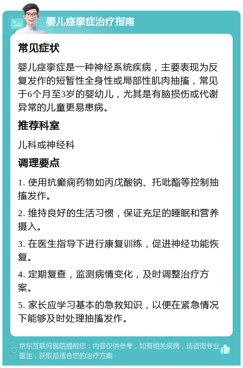 婴儿痉挛症治疗指南 常见症状 婴儿痉挛症是一种神经系统疾病，主要表现为反复发作的短暂性全身性或局部性肌肉抽搐，常见于6个月至3岁的婴幼儿，尤其是有脑损伤或代谢异常的儿童更易患病。 推荐科室 儿科或神经科 调理要点 1. 使用抗癫痫药物如丙戊酸钠、托吡酯等控制抽搐发作。 2. 维持良好的生活习惯，保证充足的睡眠和营养摄入。 3. 在医生指导下进行康复训练，促进神经功能恢复。 4. 定期复查，监测病情变化，及时调整治疗方案。 5. 家长应学习基本的急救知识，以便在紧急情况下能够及时处理抽搐发作。