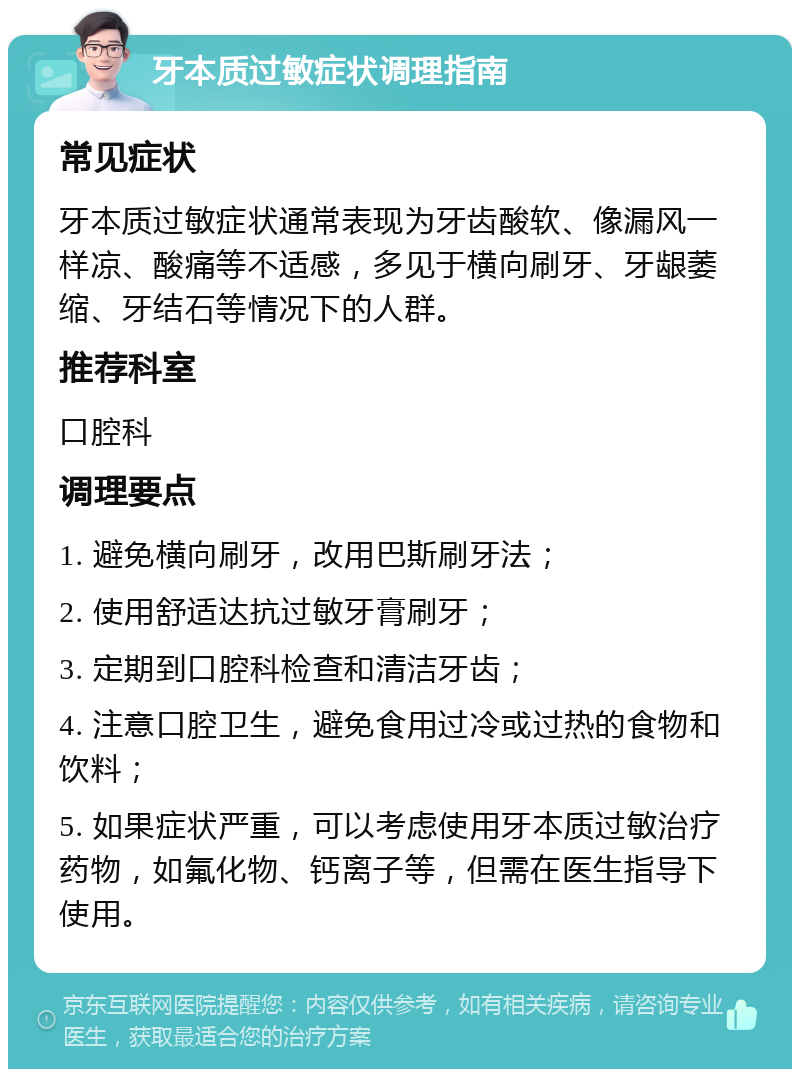 牙本质过敏症状调理指南 常见症状 牙本质过敏症状通常表现为牙齿酸软、像漏风一样凉、酸痛等不适感，多见于横向刷牙、牙龈萎缩、牙结石等情况下的人群。 推荐科室 口腔科 调理要点 1. 避免横向刷牙，改用巴斯刷牙法； 2. 使用舒适达抗过敏牙膏刷牙； 3. 定期到口腔科检查和清洁牙齿； 4. 注意口腔卫生，避免食用过冷或过热的食物和饮料； 5. 如果症状严重，可以考虑使用牙本质过敏治疗药物，如氟化物、钙离子等，但需在医生指导下使用。