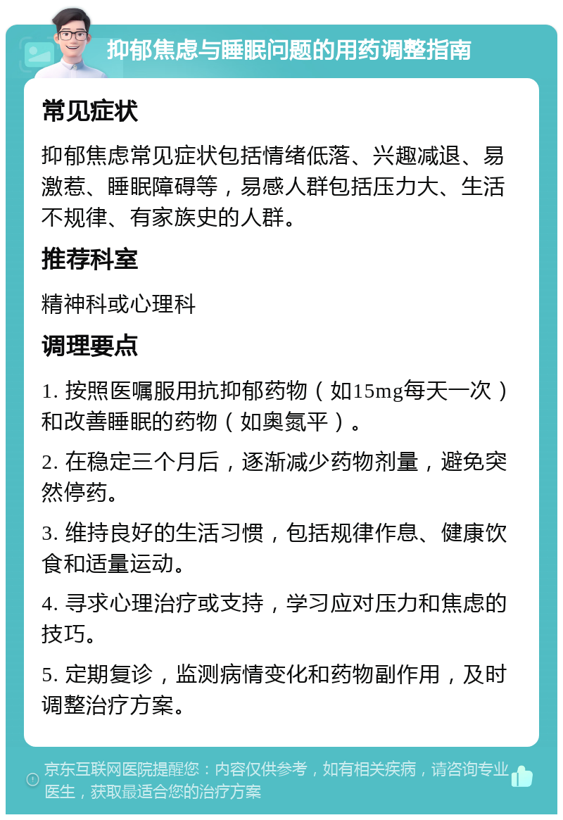 抑郁焦虑与睡眠问题的用药调整指南 常见症状 抑郁焦虑常见症状包括情绪低落、兴趣减退、易激惹、睡眠障碍等，易感人群包括压力大、生活不规律、有家族史的人群。 推荐科室 精神科或心理科 调理要点 1. 按照医嘱服用抗抑郁药物（如15mg每天一次）和改善睡眠的药物（如奥氮平）。 2. 在稳定三个月后，逐渐减少药物剂量，避免突然停药。 3. 维持良好的生活习惯，包括规律作息、健康饮食和适量运动。 4. 寻求心理治疗或支持，学习应对压力和焦虑的技巧。 5. 定期复诊，监测病情变化和药物副作用，及时调整治疗方案。