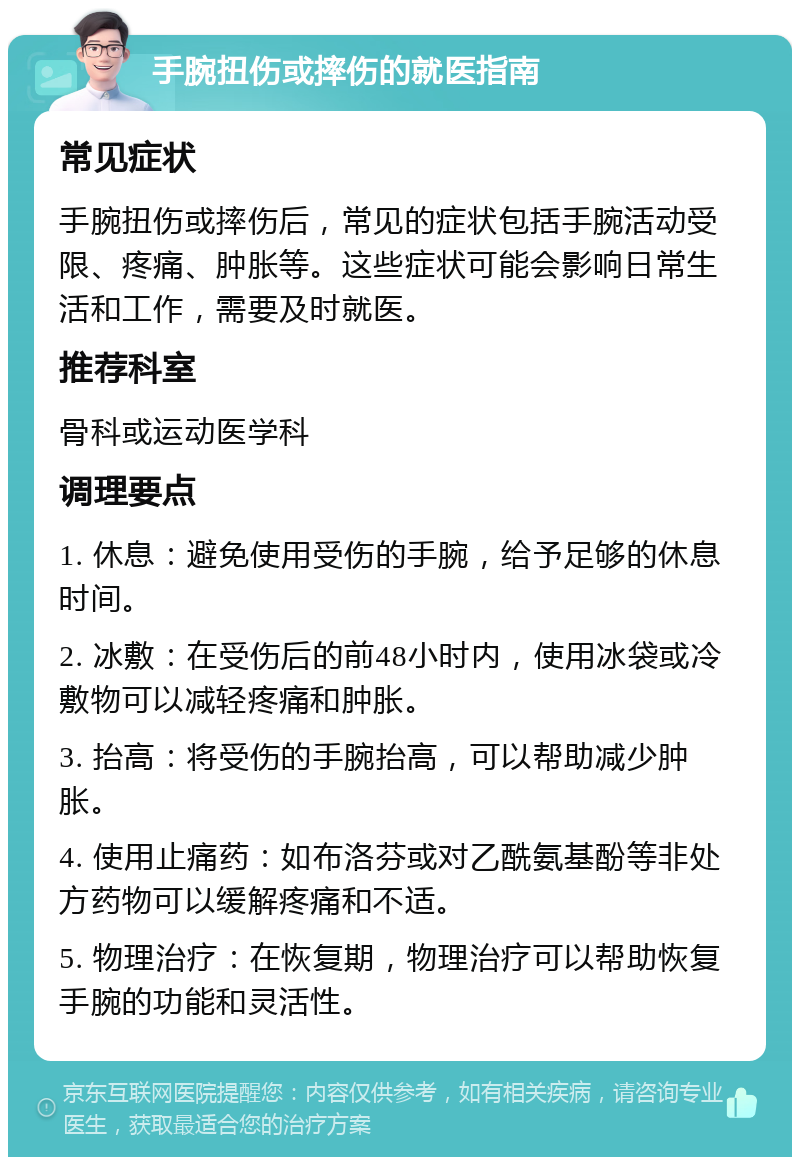 手腕扭伤或摔伤的就医指南 常见症状 手腕扭伤或摔伤后，常见的症状包括手腕活动受限、疼痛、肿胀等。这些症状可能会影响日常生活和工作，需要及时就医。 推荐科室 骨科或运动医学科 调理要点 1. 休息：避免使用受伤的手腕，给予足够的休息时间。 2. 冰敷：在受伤后的前48小时内，使用冰袋或冷敷物可以减轻疼痛和肿胀。 3. 抬高：将受伤的手腕抬高，可以帮助减少肿胀。 4. 使用止痛药：如布洛芬或对乙酰氨基酚等非处方药物可以缓解疼痛和不适。 5. 物理治疗：在恢复期，物理治疗可以帮助恢复手腕的功能和灵活性。