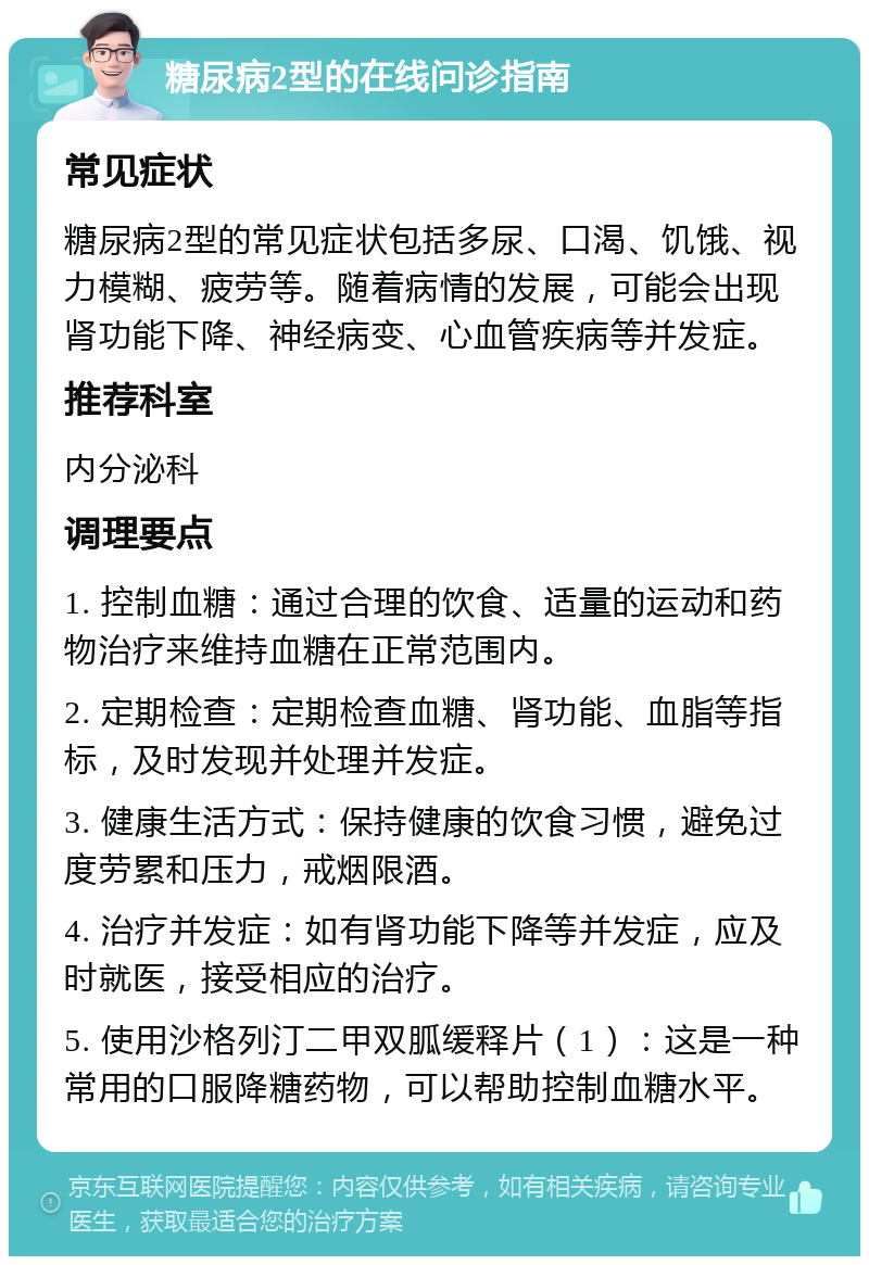 糖尿病2型的在线问诊指南 常见症状 糖尿病2型的常见症状包括多尿、口渴、饥饿、视力模糊、疲劳等。随着病情的发展，可能会出现肾功能下降、神经病变、心血管疾病等并发症。 推荐科室 内分泌科 调理要点 1. 控制血糖：通过合理的饮食、适量的运动和药物治疗来维持血糖在正常范围内。 2. 定期检查：定期检查血糖、肾功能、血脂等指标，及时发现并处理并发症。 3. 健康生活方式：保持健康的饮食习惯，避免过度劳累和压力，戒烟限酒。 4. 治疗并发症：如有肾功能下降等并发症，应及时就医，接受相应的治疗。 5. 使用沙格列汀二甲双胍缓释片（1）：这是一种常用的口服降糖药物，可以帮助控制血糖水平。