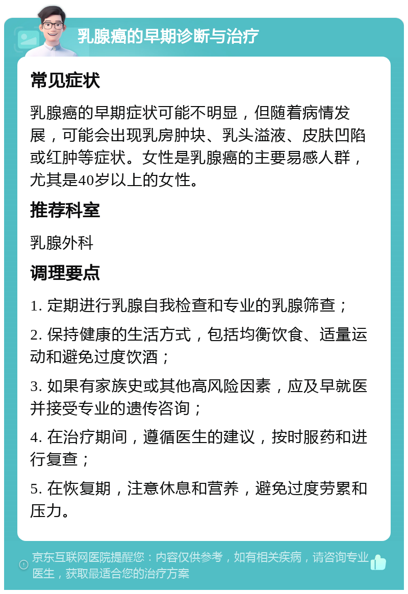 乳腺癌的早期诊断与治疗 常见症状 乳腺癌的早期症状可能不明显，但随着病情发展，可能会出现乳房肿块、乳头溢液、皮肤凹陷或红肿等症状。女性是乳腺癌的主要易感人群，尤其是40岁以上的女性。 推荐科室 乳腺外科 调理要点 1. 定期进行乳腺自我检查和专业的乳腺筛查； 2. 保持健康的生活方式，包括均衡饮食、适量运动和避免过度饮酒； 3. 如果有家族史或其他高风险因素，应及早就医并接受专业的遗传咨询； 4. 在治疗期间，遵循医生的建议，按时服药和进行复查； 5. 在恢复期，注意休息和营养，避免过度劳累和压力。