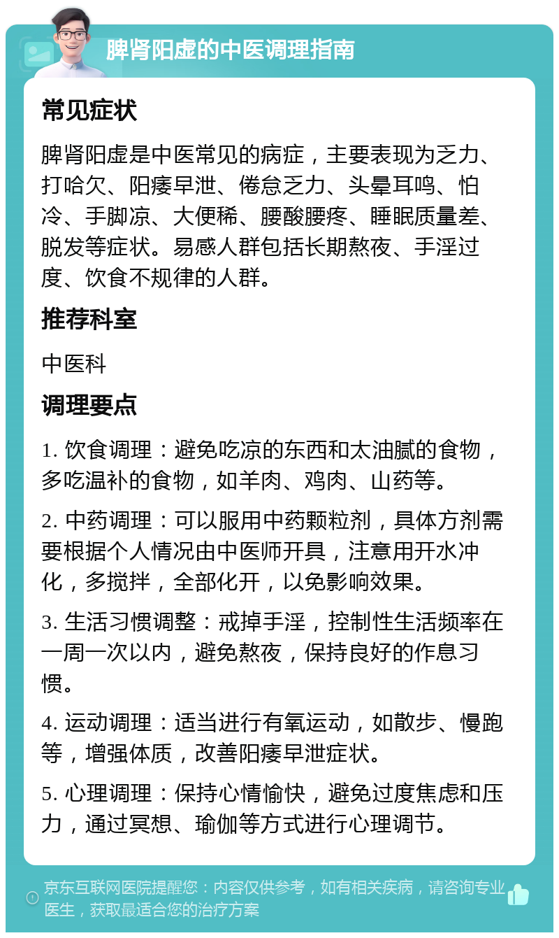 脾肾阳虚的中医调理指南 常见症状 脾肾阳虚是中医常见的病症，主要表现为乏力、打哈欠、阳痿早泄、倦怠乏力、头晕耳鸣、怕冷、手脚凉、大便稀、腰酸腰疼、睡眠质量差、脱发等症状。易感人群包括长期熬夜、手淫过度、饮食不规律的人群。 推荐科室 中医科 调理要点 1. 饮食调理：避免吃凉的东西和太油腻的食物，多吃温补的食物，如羊肉、鸡肉、山药等。 2. 中药调理：可以服用中药颗粒剂，具体方剂需要根据个人情况由中医师开具，注意用开水冲化，多搅拌，全部化开，以免影响效果。 3. 生活习惯调整：戒掉手淫，控制性生活频率在一周一次以内，避免熬夜，保持良好的作息习惯。 4. 运动调理：适当进行有氧运动，如散步、慢跑等，增强体质，改善阳痿早泄症状。 5. 心理调理：保持心情愉快，避免过度焦虑和压力，通过冥想、瑜伽等方式进行心理调节。