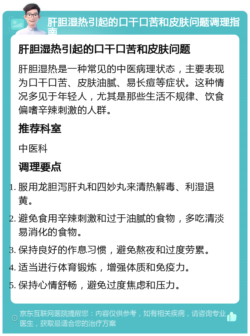 肝胆湿热引起的口干口苦和皮肤问题调理指南 肝胆湿热引起的口干口苦和皮肤问题 肝胆湿热是一种常见的中医病理状态，主要表现为口干口苦、皮肤油腻、易长痘等症状。这种情况多见于年轻人，尤其是那些生活不规律、饮食偏嗜辛辣刺激的人群。 推荐科室 中医科 调理要点 服用龙胆泻肝丸和四妙丸来清热解毒、利湿退黄。 避免食用辛辣刺激和过于油腻的食物，多吃清淡易消化的食物。 保持良好的作息习惯，避免熬夜和过度劳累。 适当进行体育锻炼，增强体质和免疫力。 保持心情舒畅，避免过度焦虑和压力。